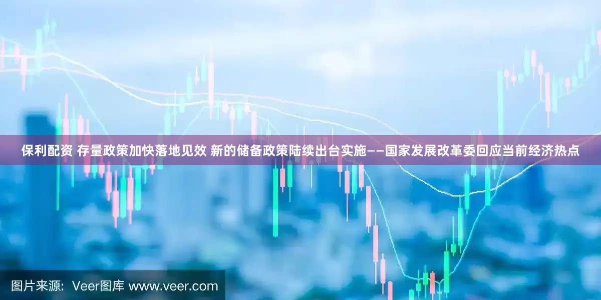 保利配资 存量政策加快落地见效 新的储备政策陆续出台实施——国家发展改革委回应当前经济热点