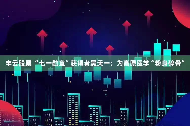 丰云股票 “七一勋章”获得者吴天一：为高原医学“粉身碎骨”