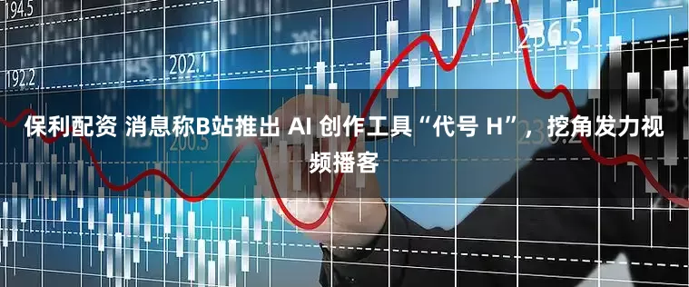 保利配资 消息称B站推出 AI 创作工具“代号 H”，挖角发力视频播客