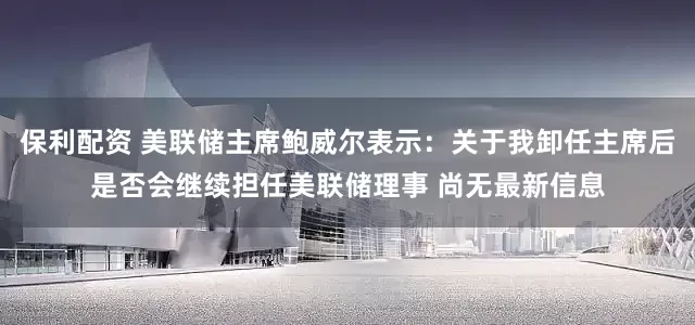 保利配资 美联储主席鲍威尔表示：关于我卸任主席后是否会继续担任美联储理事 尚无最新信息