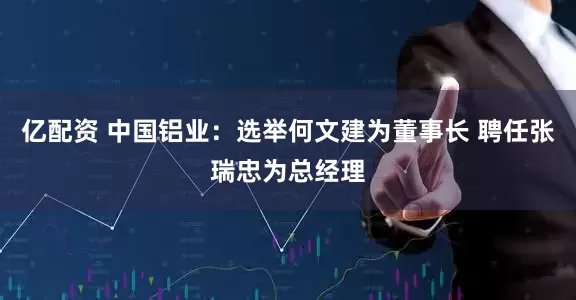 亿配资 中国铝业：选举何文建为董事长 聘任张瑞忠为总经理
