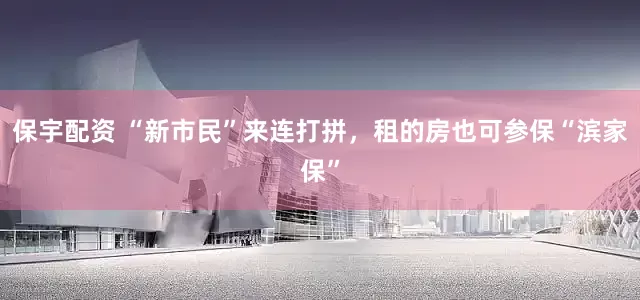 保宇配资 “新市民”来连打拼，租的房也可参保“滨家保”