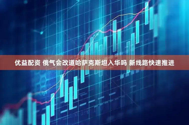 优益配资 俄气会改道哈萨克斯坦入华吗 新线路快速推进